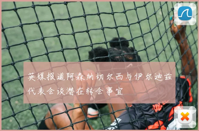 英媒报道阿森纳切尔西与伊尔迪兹代表会谈潜在转会事宜