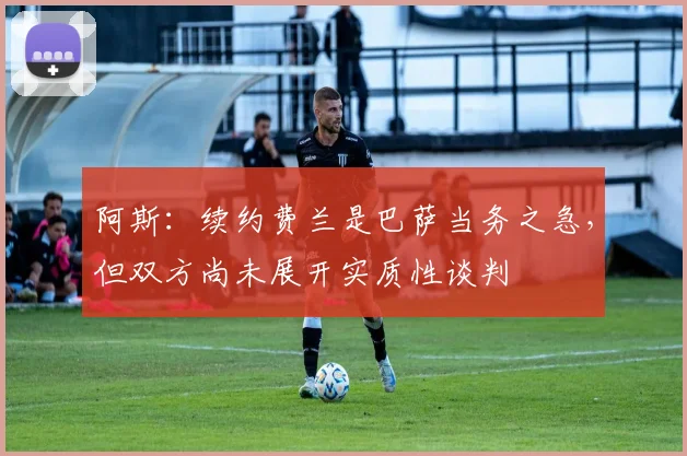 阿斯：续约费兰是巴萨当务之急，但双方尚未展开实质性谈判