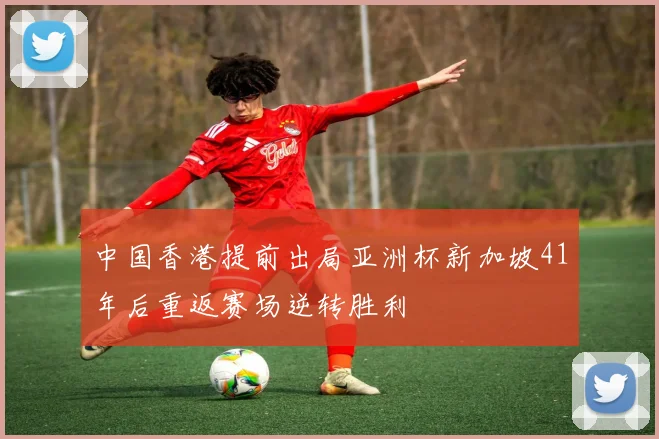 中国香港提前出局亚洲杯新加坡41年后重返赛场逆转胜利