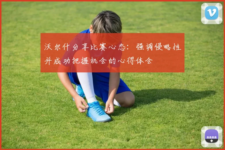 沃尔什分享比赛心态：强调侵略性并成功把握机会的心得体会