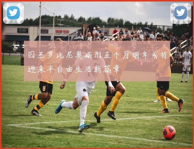 囚王罗比尼奥减刑五个月明年或将迎来半自由生活新篇章