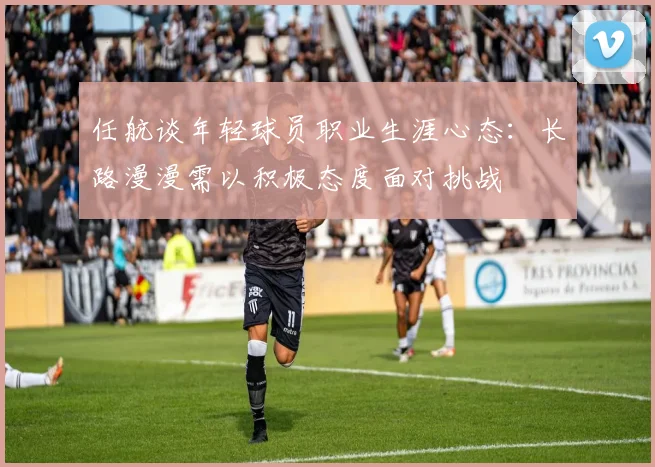 任航谈年轻球员职业生涯心态：长路漫漫需以积极态度面对挑战