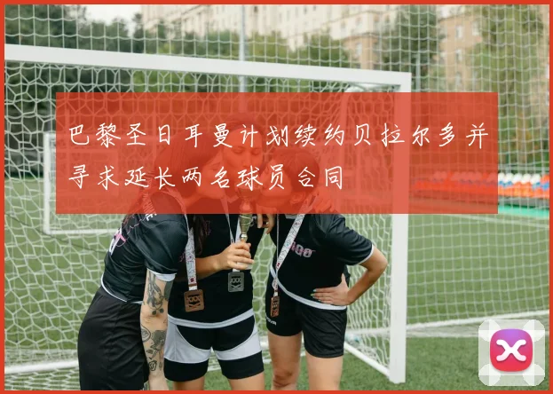 巴黎圣日耳曼计划续约贝拉尔多并寻求延长两名球员合同