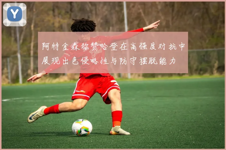 阿特金森称赞哈登在高强度对抗中展现出色侵略性与防守摆脱能力