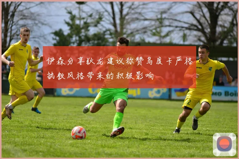 伊森分享狄龙建议称赞乌度卡严格执教风格带来的积极影响