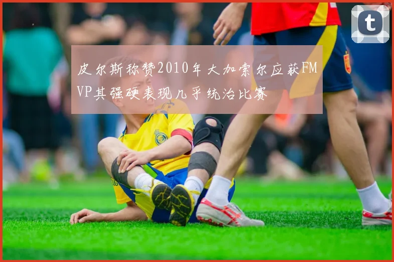 皮尔斯称赞2010年大加索尔应获FMVP其强硬表现几乎统治比赛