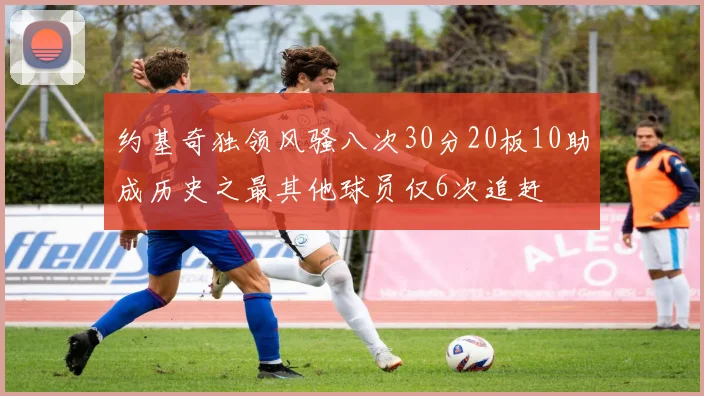 约基奇独领风骚八次30分20板10助成历史之最其他球员仅6次追赶
